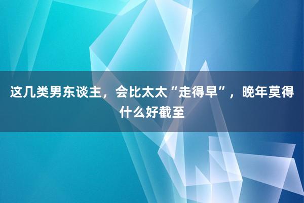 这几类男东谈主，会比太太“走得早”，晚年莫得什么好截至