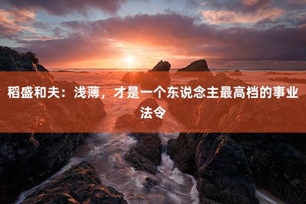 稻盛和夫：浅薄，才是一个东说念主最高档的事业法令