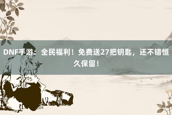 DNF手游：全民福利！免费送27把钥匙，还不错恒久保留！