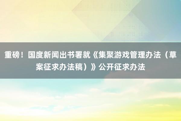 重磅！国度新闻出书署就《集聚游戏管理办法（草案征求办法稿）》公开征求办法