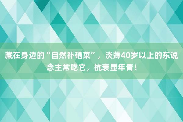 藏在身边的“自然补硒菜”，淡薄40岁以上的东说念主常吃它，抗衰显年青！