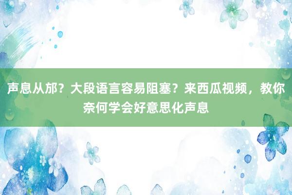 声息从邡？大段语言容易阻塞？来西瓜视频，教你奈何学会好意思化声息