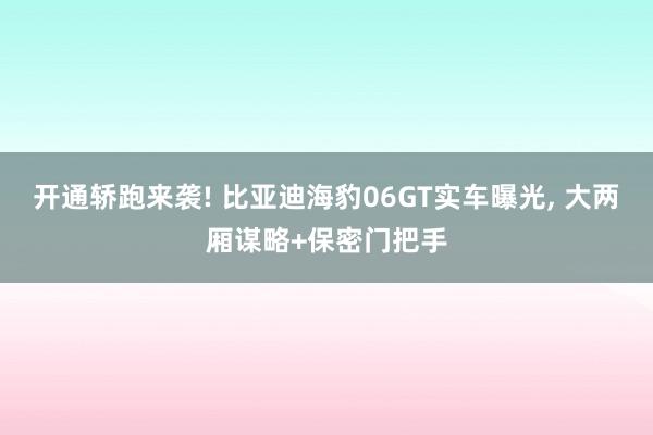 开通轿跑来袭! 比亚迪海豹06GT实车曝光, 大两厢谋略+保密门把手