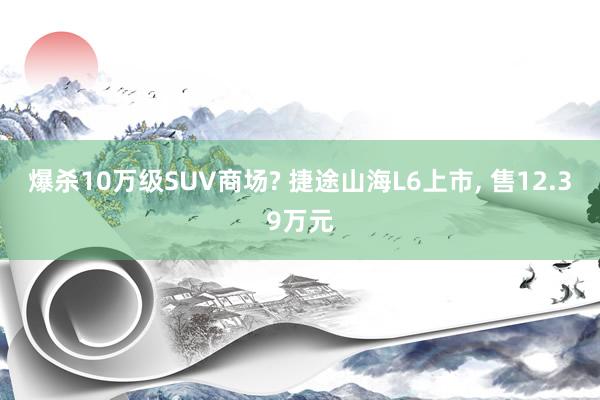 爆杀10万级SUV商场? 捷途山海L6上市, 售12.39万元