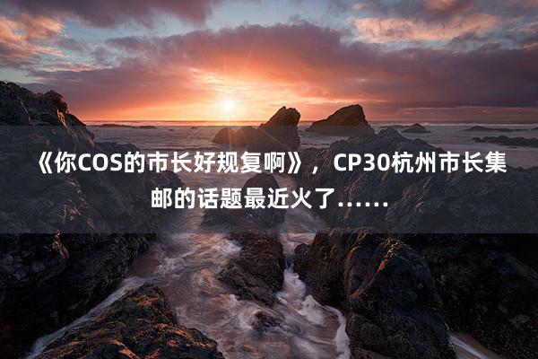 《你COS的市长好规复啊》，CP30杭州市长集邮的话题最近火了……