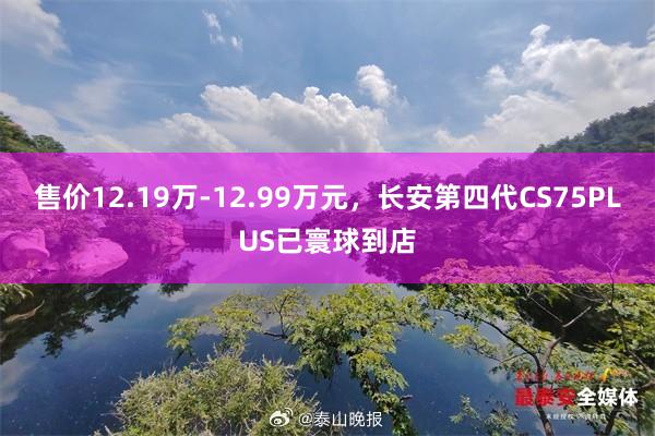 售价12.19万-12.99万元，长安第四代CS75PLUS已寰球到店