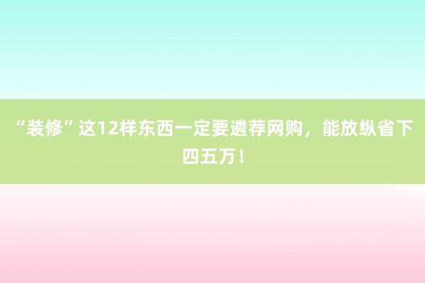 “装修”这12样东西一定要遴荐网购，能放纵省下四五万！