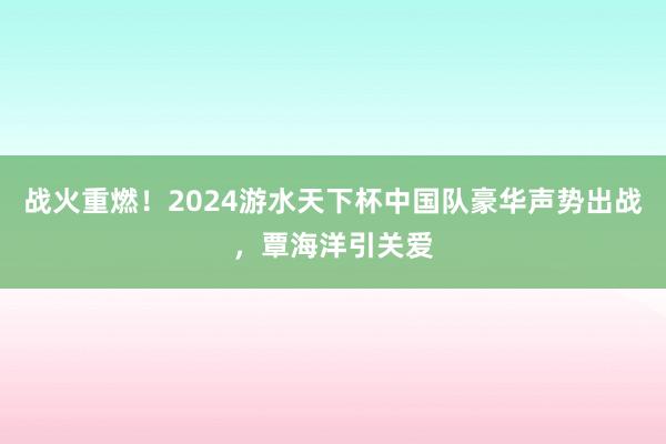 战火重燃！2024游水天下杯中国队豪华声势出战，覃海洋引关爱