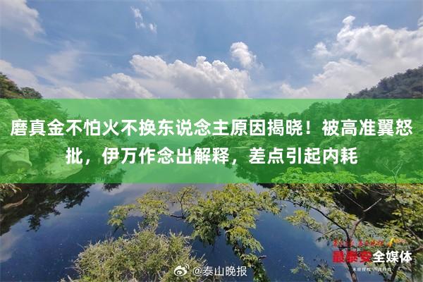 磨真金不怕火不换东说念主原因揭晓！被高准翼怒批，伊万作念出解释，差点引起内耗