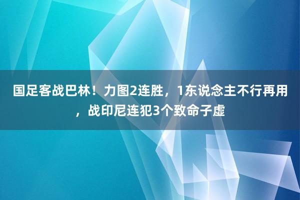 国足客战巴林！力图2连胜，1东说念主不行再用，战印尼连犯3个致命子虚