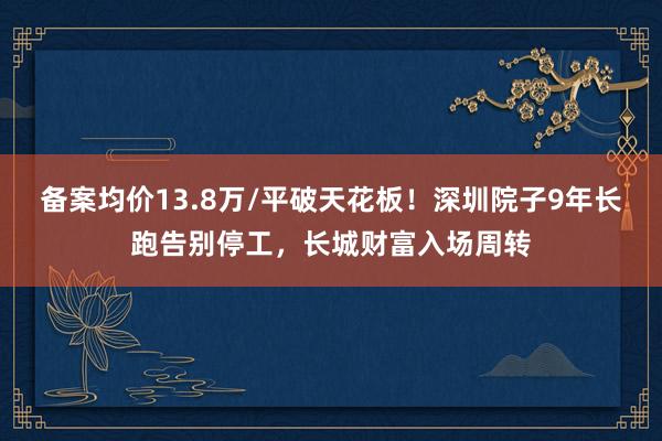 备案均价13.8万/平破天花板！深圳院子9年长跑告别停工，长城财富入场周转