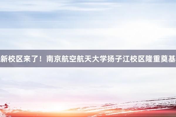 新校区来了！南京航空航天大学扬子江校区隆重奠基