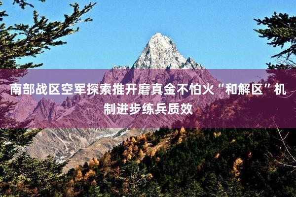 南部战区空军探索推开磨真金不怕火“和解区”机制进步练兵质效