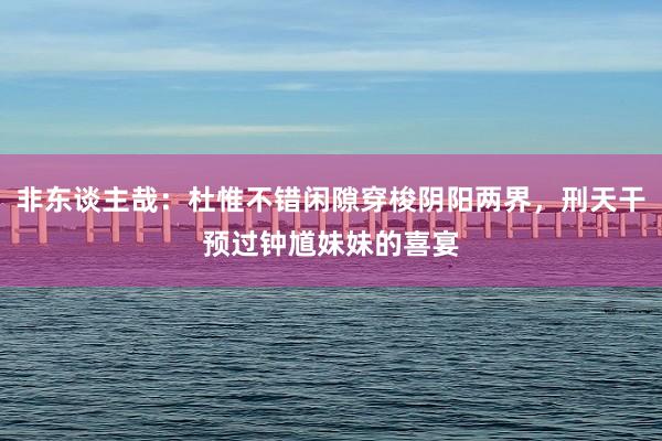 非东谈主哉：杜惟不错闲隙穿梭阴阳两界，刑天干预过钟馗妹妹的喜宴