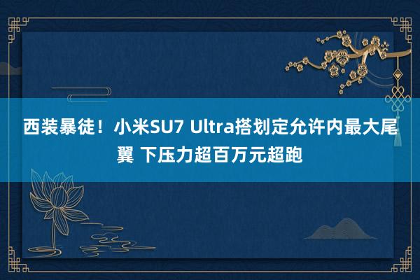 西装暴徒！小米SU7 Ultra搭划定允许内最大尾翼 下压力超百万元超跑