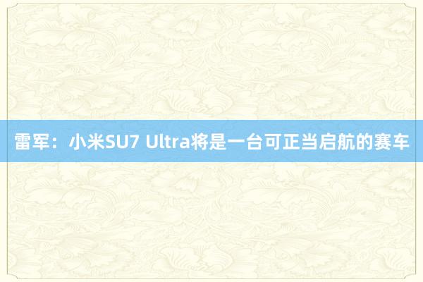 雷军：小米SU7 Ultra将是一台可正当启航的赛车