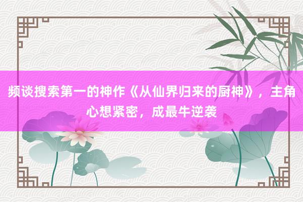 频谈搜索第一的神作《从仙界归来的厨神》，主角心想紧密，成最牛逆袭