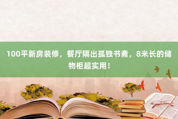 100平新房装修，餐厅隔出孤独书斋，8米长的储物柜超实用！