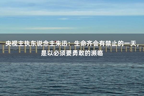 央视主执东说念主朱迅：生命齐会有禁止的一天，是以必须要勇敢的濒临