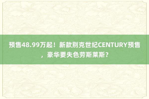 预售48.99万起！新款别克世纪CENTURY预售，豪华要失色劳斯莱斯？