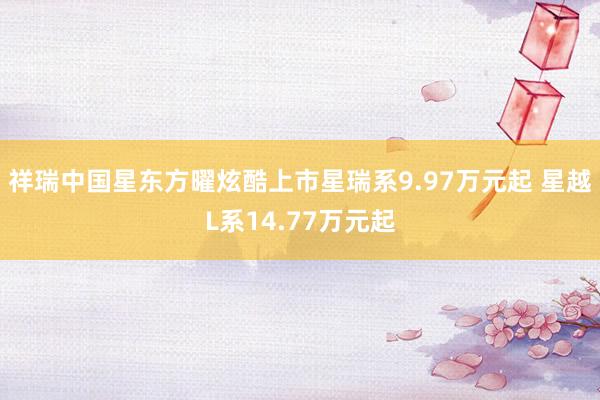 祥瑞中国星东方曜炫酷上市星瑞系9.97万元起 星越L系14.77万元起