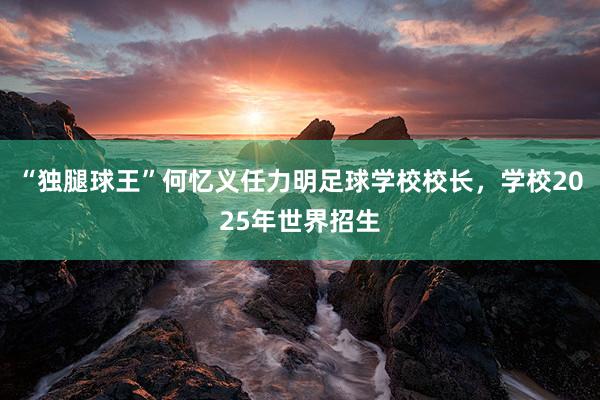 “独腿球王”何忆义任力明足球学校校长，学校2025年世界招生