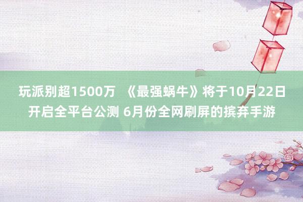 玩派别超1500万  《最强蜗牛》将于10月22日开启全平台公测 6月份全网刷屏的摈弃手游